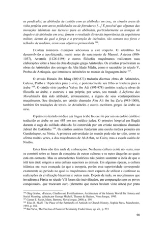 90
os pendículos, as abóbodas de canhão com as abóbodas em cruz, os simples arcos de
volta perfeita com arcos polilobados ou de ferraduras [...] É possível que algumas das
inovações islâmicas nas técnicas para as abóbadas, particularmente as trompas de
ângulo e de abóbodas em cruz, fossem o resultado direto da importância da arquitetura
militar, dentro da qual a força e a prevenção de incêndios, tão comuns nos foros e
telhados de madeira, eram seus objetivos primordiais 166
.
Existem inúmeros exemplos adicionais a este respeito. O astrolábio foi
desenvolvido e aperfeiçoado, muito antes do nascimento de Maomé. Avicena (980-
1037), Averróis (1128-1198) e outros filósofos muçulmanos realizaram suas
elaborações sobre a base da obra do pagão grego Aristóteles. Os cristãos preservaram as
obras de Aristóteles dos estragos da Alta Idade Média, como o sacerdote do século V,
Probus de Antioquia, que introduziu Aristóteles no mundo da linguagem árabe 167
.
O cristão Hunain ibn Ishaq (809-873) traduziu diversas obras de Aristóteles,
Galeno, Platão e Hipócrates para o sírio, e posteriormente seu filho as traduziu para o
árabe 168
. O cristão sírio jacobita Yahya ibn Adi (893-974) também traduziu obras de
filosofia ao árabe, e escreveu a sua própria; por vezes, seu tratado A Reforma das
Moralidades têm sido atribuído, erroneamente, a alguns de seus contemporâneos
muçulmanos. Seu discípulo, um cristão chamado Abu Ali ibn Isa Zur'a (943-1008),
também fez traduções de textos de Aristóteles e outros escritores gregos do árabe ao
sírio.
O primeiro tratado médico em língua árabe foi escrito por um sacerdote cristão e
traduzido ao árabe no ano 683 por um médico judeu. O primeiro hospital em Bagdá
durante o auge do califado abássida foi construída por um cristão nestoriano chamado
Jabrail ibn Bakhtishu 169
. Os cristãos assírios fundaram uma escola médica pioneira em
Gundeshapur, na Pérsia. A primeira universidade do mundo pode não ter sido, como se
afirma muitas vezes, a dos muçulmanos de Al-Azhar, no Cairo, mas a escola assíria de
Nisibis.
Estes fatos não têm nada de embaraçoso. Nenhuma cultura existe no vazio, mas
se constrói sobre as bases da conquista de outras culturas e se nutre daquelas ao quais
está em contacto. Mas os antecedentes históricos não podem sustentar a idéia de que o
islã tem dado origem a uma cultura superiora as demais. Em algumas épocas, a cultura
islâmica era mais avançada do que a europeia, porém essa superioridade corresponde
exatamente ao período no qual os muçulmanos eram capazes de utilizar e continuar as
realizações da civilização bizantina e outras mais. Depois de tudo, os muçulmanos que
invadiram a Pérsia no século VII foram tão incivilizados, em comparação com os povos
conquistados, que trocavam ouro (elemento que nunca haviam visto antes) por prata
166
Oleg Grabar, «Palaces, Citadles and Fortifications», Architecture of the Islamic World: Its History and
Social Meaning, editado por George Michell, Thames & Hudson, Nova Iorque, 1995.
167
Caesar E. Farah, Islam, Barrons, Nova Iorque, 2000, p. 198
168
Elias B. Skaff, The Place of the Patriarchs of Antioch in Church History, Sophia Press, Manchester,
1993, p. 169.
169
Bat Ye'or, The Decline of Eastern Christianity Under Islam, op. cit., p. 233
 