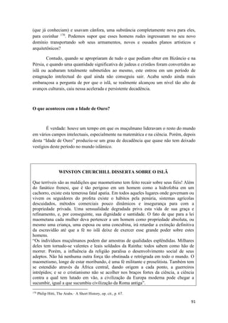 91
(que já conheciam) e usavam cânfora, uma substância completamente nova para eles,
para cozinhar 170
. Podemos supor que esses homens rudes ingressaram no seu novo
domínio transportando sob seus armamentos, novos e ousados planos artísticos e
arquitetônicos?
Contudo, quando se apropriaram de tudo o que podiam obter em Bizâncio e na
Pérsia, e quando uma quantidade significativa de judeus e cristãos foram convertidos ao
islã ou acabaram totalmente submetidos ao mesmo, este entrou em um período de
estagnação intelectual do qual ainda não conseguiu sair. Acaba sendo ainda mais
embaraçosa a pergunta de por que o islã, se realmente alcançou um nível tão alto de
avanços culturais, caiu nessa acelerada e persistente decadência.
O que aconteceu com a Idade de Ouro?
É verdade: houve um tempo em que os muçulmano lideravam o resto do mundo
em vários campos intelectuais, especialmente na matemática e na ciência. Porém, depois
desta “Idade de Ouro” produziu-se um grau de decadência que quase não tem deixado
vestígios deste período no mundo islâmico.
WINSTON CHURCHILL DISSERTA SOBRE O ISLÃ
Que terríveis são as maldições que maometismo tem feito recair sobre seus fiéis! Além
do fanático frenesi, que é tão perigoso em um homem como a hidrofobia em um
cachorro, existe esta temerosa fatal apatia. Em todos aqueles lugares onde governam ou
vivem os seguidores do profeta existe o hábitos pela penúria, sistemas agrícolas
descuidados, métodos comerciais pouco dinâmicos e insegurança para com a
propriedade privada. Uma sensualidade degradada priva esta vida de sua graça e
refinamento, e, por conseguinte, sua dignidade e santidade. O fato de que para a lei
maometana cada mulher deva pertencer a um homem como propriedade absoluta, ou
mesmo uma criança, uma esposa ou uma concubina, irá retardar a extinção definitiva
da escravidão até que a fé no islã deixe de exercer esse grande poder sobre estes
homens.
“Os indivíduos muçulmanos podem dar amostras de qualidades esplêndidas. Milhares
deles tem tornado-se valentes e leais soldados da Rainha: todos sabem como hão de
morrer. Porém, a influência da religião paralisa o desenvolvimento social de seus
adeptos. Não há nenhuma outra força tão obstinada e retrógrada em todo o mundo. O
maometismo, longe de estar moribundo, é uma fé militante e proselitista. Também tem
se estendido através da África central, dando origem a cada ponto, a guerreiros
intrépidos; e se o cristianismo não se acolher nos braços fortes da ciência, a ciência
contra a qual tem lutado em vão, a civilização da Europa moderna pode chegar a
sucumbir, igual a que sucumbiu civilização da Roma antiga”.
170
Philip Hitti, The Arabs.· A Short History, op. cit., p. 67.
 