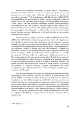 92
Levemos em consideração, por exemplo, as ciências médicas. Os muçulmanos
fundaram as primeiras farmácias e foram os primeiros em requerer um nível de
conhecimento e competência para os doutores e farmacêuticos, que deveriam ser
aprovados em um exame 171
. Na época do quinto califa abássida, Harun al-Rashid (763-
809), estabeleceu-se o primeiro hospital de Bagdá, e logo em seguida muitos outros. Na
verdade, não foi um muçulmano, mas um físico e investigador nascido em Bruxelas,
Andrés Vesalio (1514-1564), quem abriu caminho aos modernos avanços médicos por
meio da publicação, em 1543, da primeira descrição correta dos órgãos internos do ser
humano: De Humani Corporis Fabrica. Por quê? Porque Vesalio podia dissecar corpos
humanos, enquanto esta prática estava proibida no islã. Ademais, o livro de Vesalio
contém desenhos anatômicos detalhados e no islã estão proibidas as representações
artísticas do corpo humano.
O mesmo ocorreu no campo das matemáticas. Abu Ja'far Muhammad ibn Musa
al-Khwarizmi (780-850) foi um matemático pioneiro cujo tratado sobre álgebra, uma
vez traduzido do árabe, fez que várias gerações de europeus aderissem à escassas
satisfações que oferecia esse ramo das matemáticas. Mas, na verdade, os princípios
sobre os quais debruçava al-Khwarizmi haviam sido descobertos vários séculos antes de
seu nascimento, inclusive o número zero, que com freqüência é atribuído aos
muçulmanos. Inclusive o que atualmente se conhece como “algarismos arábicos” não
tiveram sua origem na Arábia, mas na Índia pré-islâmica, e atualmente não é utilizado
na língua árabe. De todo modo, não se pode negar a influência exercida por al-
Khwarizmi. A palavra álgebra provem da primeira palavra do título de seu tratado Al-
Jabr wa al-Muqabalah, e a palavra algoritmo é uma derivação de seu nome. O trabalho
de al-Khwarizmi tem aberto novas formas de exploração matemática e científica na
Europa; mas então, por que não ocorreu o mesmo no mundo islâmico? Os resultados
são evidentes: os europeus utilizaram a álgebra, conjuntamente com outros
descobrimentos, para realizarem significativos avanços tecnológicos, enquanto que os
muçulmanos não. Por quê?
Uma das justificativas é que a Europa teria uma imensa tradição intelectual que
tornou possíveis estas inovações, algo que não acontecia no mundo islâmico. Isto
incluía também a utilização de palavras árabes de um modo que não faziam os
muçulmanos: nas universidades europeias do século XII, e também a posteriori, se
estudava Aristóteles e os seus comentaristas muçulmanos Avicena e Averróis, enquanto
que no mundo islâmico seu trabalho era completamente ignorado e não era lecionado
nas escolas, que nessa época, como atualmente, se concentravam majoritariamente no
estudo e memorização do Alcorão. Houve também outros notórios filósofos islâmicos.
Por que se liam Avicena e Averróis no Ocidente, porém só raramente eram lidos dentro
de sua própria cultura? Por que nem sequer ensinavam filosofia nas escolas islâmicas
daquela época?
171
Ibid., pp. 141-142.
 