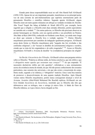 93
Grande parte dessa responsabilidade recai no sufi Abu Hamid Sufi Al-Ghazali
(1058-1128). Apesar de ser um importante pensador, transformou-se no principal porta-
voz de uma corrente de anti-intelectualismo que suprimiu enormemente parte do
pensamento filosófico e científico islâmico. Segundo aponta Al-Ghazali, alguns
filósofos eram um tanto quanto relutantes em abraçar as verdades reveladas do Alcorão:
Abu Yusuf Yaqub ibn Ishaq al-Sabbah al- Kindi (801-873), por exemplo, havia
sugerido que a religião e a filosofia eram duas estradas diferentes, porém equivalentes
no caminho até a verdade 172
. Em outras palavras, os filósofos não precisam observar ou
prestar homenagens ao Alcorão, com seu egoísta profeta e seu prostíbulo no Paraíso.
Abu Bakr al-Razi (864-930), conhecido no Ocidente como Rasis, vai ainda mais longe
ao dizer que somente a filosofia leva à verdade suprema 173
. Outros filósofos
muçulmanos percorreram por caminhos de indagação igualmente perigosos. Al-Ghazali
acusa desta forma os filósofos muçulmanos pela “negação das leis reveladas e das
confissões religiosas”, e de “recusar os detalhes do [ensinamento] religioso e sectário,
crendo que se trata de leis enganadoras e de ardis exagerados” 174
. Acusa os filósofos
muçulmanos Al-Farabi e Avicena de desafiar “os [verdadeiros] princípios da religião”
175
.
Ao fim de A Incoerência dos Filósofos, Al-Ghazali coloca uma pergunta retórica
sobre os filósofos: “Poderia-se afirmar então, de forma conclusiva, que são infiéis e que
é obrigatório matar aqueles que sustentam suas crenças?” 176
Ao que responde: “É
necessário declará-los infiéis por três questões”, referindo-se a seus ensinamentos
acerca da existência eterna do mundo, de que Alá não possui conhecimento dos assuntos
particulares, mas somente dos universais, e de que não existe a ressurreição do corpo.
Deste modo, segundo a lei islâmica, é “obrigatório” matá-los. Esta é uma boa maneira
de promover o desenvolvimento de uma pujante tradição filosófica. Após Ghazali
vieram outros filósofos muçulmanos, porém nunca conseguiram alcançar o nível de
Avicena. Averróis (Abul-Walid Mohamed Ibn Ruschd) replicou Al-Ghazali em um
livro titulado Incoerência da Incoerência, insistindo que os filósofos não têm que
dobrarem-se ante os teólogos, mas o estrago já estava feito. A Idade de Ouro da
filosofia islâmica, se é que a houve, havia chegado ao fim.
172
«islam», Encyclopedia Britannica, 2005. Encyclopedia Britannica Premium Service,
http://www.britannica.com/eb/ article?tocId=69186
173
Ibid.
174
Abu Hamid al-Ghazali, The Incoherence of the Philosophers, Brigham Young University Press, Provo,
Utah, 2000, p. 2
175
Ibid. p. 8
176
Abu Hamid Al-Ghazali, op. cit., p. 226. Grifo nosso
 