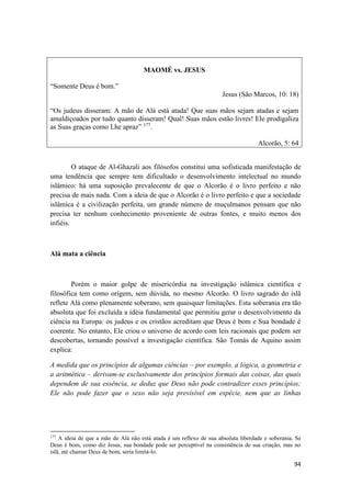 94
MAOMÉ vs. JESUS
“Somente Deus é bom.”
Jesus (São Marcos, 10: 18)
“Os judeus disseram: A mão de Alá está atada! Que suas mãos sejam atadas e sejam
amaldiçoados por tudo quanto disseram! Qual! Suas mãos estão livres! Ele prodigaliza
as Suas graças como Lhe apraz” 177
.
Alcorão, 5: 64
O ataque de Al-Ghazali aos filósofos constitui uma sofisticada manifestação de
uma tendência que sempre tem dificultado o desenvolvimento intelectual no mundo
islâmico: há uma suposição prevalecente de que o Alcorão é o livro perfeito e não
precisa de mais nada. Com a ideia de que o Alcorão é o livro perfeito e que a sociedade
islâmica é a civilização perfeita, um grande número de muçulmanos pensam que não
precisa ter nenhum conhecimento proveniente de outras fontes, e muito menos dos
infiéis.
Alá mata a ciência
Porém o maior golpe de misericórdia na investigação islâmica científica e
filosófica tem como origem, sem dúvida, no mesmo Alcorão. O livro sagrado do islã
reflete Alá como plenamente soberano, sem quaisquer limitações. Esta soberania era tão
absoluta que foi excluída a idéia fundamental que permitiu gerar o desenvolvimento da
ciência na Europa: os judeus e os cristãos acreditam que Deus é bom e Sua bondade é
coerente. No entanto, Ele criou o universo de acordo com leis racionais que podem ser
descobertas, tornando possível a investigação científica. São Tomás de Aquino assim
explica:
A medida que os princípios de algumas ciências – por exemplo, a lógica, a geometria e
a aritmética – derivam-se exclusivamente dos princípios formais das coisas, das quais
dependem de sua essência, se deduz que Deus não pode contradizer esses princípios;
Ele não pode fazer que o sexo não seja previsível em espécie, nem que as linhas
177
A ideia de que a mão de Alá não está atada é um reflexo de sua absoluta liberdade e soberania. Se
Deus é bom, como diz Jesus, sua bondade pode ser perceptível na consistência de sua criação, mas no
islã, até chamar Deus de bom, seria limitá-lo.
 