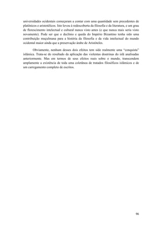 96
universidades ocidentais começaram a contar com uma quantidade sem precedentes de
platônicos e aristotélicos. Isto levou à redescoberta da filosofia e da literatura, e um grau
de florescimento intelectual e cultural nunca visto antes (e que nunca mais seria visto
novamente). Pode ser que o declínio e queda do Império Bizantino tenha sido uma
contribuição muçulmana para a história da filosofia e da vida intelectual do mundo
ocidental maior ainda que a preservação árabe de Aristóteles.
Obviamente, nenhum desses dois efeitos tem sido realmente uma “conquista”
islâmica. Trata-se do resultado da aplicação das violentas doutrinas do islã analisadas
anteriormente. Mas em termos de seus efeitos reais sobre o mundo, transcendem
amplamente a existência de toda uma coletânea de tratados filosóficos islâmicos e de
um carregamento completo de escritos.
 