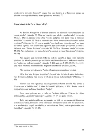 98
sendo morto por estes homens?” lançou fora suas tâmaras e se lançou ao campo de
batalha, e tão logo encontrou a morte que estava buscando 181
.
O que há detrás da Porta Número Um?
No Paraíso, Umayr bin al-Humam esperava ser adornado “com braceletes de
ouro e pérolas” (Alcorão, 22: 23) e ser “vestido com tafetá e ricos brocados” (Alcorão,
44: 53). Depois, reclinar-se-ia sobre “coxins, cobertos com pano verde e formosas
almofadas” (Alcorão, 55: 76) e se recostaria em “leitos incrustados (com ouro e pedras
preciosas)” (Alcorão, 56: 15) e seria servido “com bandejas e copos de ouro” nas quais
as “almas lograrão tudo quanto lhes apetecer, bem como tudo que deleitar os olhos”,
inclusive uma “fartura de frutas” (Alcorão, 43: 71-73) e “tâmaras e romãs” (Alcorão,
55: 68). Para os famintos por carne, haverá “a carne de ave que lhes desejar” (Alcorão,
56: 21).
Para aqueles que passavam toda sua vida no deserto, a água é um elemento
precioso, e o Alcorão promete que no Paraíso a teria em abundancia. O Paraíso consiste
em “jardim por onde correm rios” (Alcorão, 3: 198; veja em 3: 136; 13: 35; 15: 45; 22:
23). Neles “brotarão dois mananciais de grande abundância” (Alcorão, 55: 66).
Não somente haverá água: o Paraíso oferece uma variedade de bebidas.
Além dos “rios de água impoluível”, haverá “rios de leite de sabor inalterável;
rios de vinho deleitante para os que o bebem; e rios de mel purificado” (Alcorão, 47:
15).
Vinho? Mas não é proibido aos muçulmanos beberem álcool? Não afirma o
Alcorão que a “bebida forte” é “obra de Satanás” (Alcorão, 5: 90)? Então, como é
possível encontrar a obra de Satanás no Paraíso?
Bem, como podemos ver, o vinho no Paraíso é diferente. É isento de efeitos
embriagantes, e, portanto “acessíveis” (Alcorão, 37: 47) aos que o bebem.
Tudo isso será oferecido aos abençoados por Alá em um espaço perfeitamente
climatizado: “onde, reclinados sobre almofadas, não sentirão calor nem frio excessivos,
e as sombras (do vergel) os cobrirão, e os cachos (de frutos) estarão pendurados, em
humildade” (Alcorão, 76: 13 -14).
181
Ibn Ishaq, op. cit., p. 300
 
