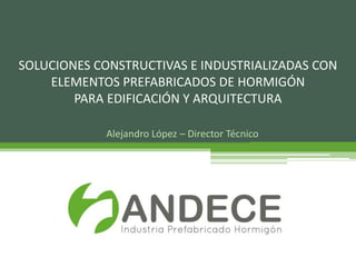 Alejandro López – Director Técnico
SOLUCIONES CONSTRUCTIVAS E INDUSTRIALIZADAS CON
ELEMENTOS PREFABRICADOS DE HORMIGÓN
PARA EDIFICACIÓN Y ARQUITECTURA
 
