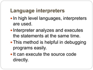 Language interpreters
 In high level languages, interpreters
are used.
 Interpreter analyzes and executes
the statements at the same time.
 This method is helpful in debugging
programs easily.
 It can execute the source code
directly.
 