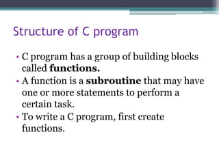 Structure of C program
• C program has a group of building blocks
called functions.
• A function is a subroutine that may have
one or more statements to perform a
certain task.
• To write a C program, first create
functions.
 