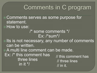 Comments serves as some purpose for
statement.
How to use:
/* some comments */
Ex: /*sum*/
Its is not necessary, any number of comments
can be written.
A multi line comment can be made.
Ex: /* this comment has
three lines
in it */
// this comment has
// three lines
// in it.
 
