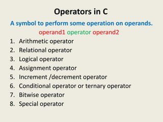 Operators in C
A symbol to perform some operation on operands.
operand1 operator operand2
1. Arithmetic operator
2. Relational operator
3. Logical operator
4. Assignment operator
5. Increment /decrement operator
6. Conditional operator or ternary operator
7. Bitwise operator
8. Special operator
 