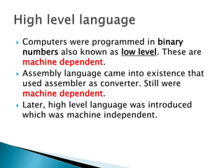  Computers were programmed in binary
numbers also known as low level. These are
machine dependent.
 Assembly language came into existence that
used assembler as converter. Still were
machine dependent.
 Later, high level language was introduced
which was machine independent.
 