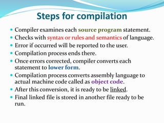 Steps for compilation
 Compiler examines each source program statement.
 Checks with syntax or rules and semantics of language.
 Error if occurred will be reported to the user.
 Compilation process ends there.
 Once errors corrected, compiler converts each
statement to lower form.
 Compilation process converts assembly language to
actual machine code called as object code.
 After this conversion, it is ready to be linked.
 Final linked file is stored in another file ready to be
run.
 