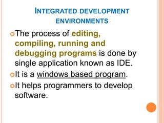 INTEGRATED DEVELOPMENT
ENVIRONMENTS
The process of editing,
compiling, running and
debugging programs is done by
single application known as IDE.
It is a windows based program.
It helps programmers to develop
software.
 