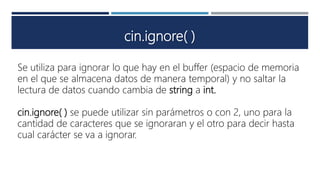 cin.ignore( )
Se utiliza para ignorar lo que hay en el buffer (espacio de memoria
en el que se almacena datos de manera temporal) y no saltar la
lectura de datos cuando cambia de string a int.
cin.ignore( ) se puede utilizar sin parámetros o con 2, uno para la
cantidad de caracteres que se ignoraran y el otro para decir hasta
cual carácter se va a ignorar.
 