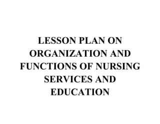 LESSON PLAN ON
ORGANIZATION AND
FUNCTIONS OF NURSING
SERVICES AND
EDUCATION
 