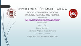 UNIVERSIDAD AUTÓNOMA DE TLAXCALA
FACULTAD DE CIENCIAS DE LA EDUCACIÓN
LICENCIATURA EN CIENCIAS DE LA EDUCACIÓN
Primavera 2020
“LAS COMPETENCIAS EN EDUCACIÓN SUPERIOR”
Miriam Ponce
Grupo: 210
Cuarto Semestre
Estudiante: Angélica Reyes Altamirano
U.A: Teoría Curricular
A cargo de la Mtra. Anna Rocío Tejeda Páez
 