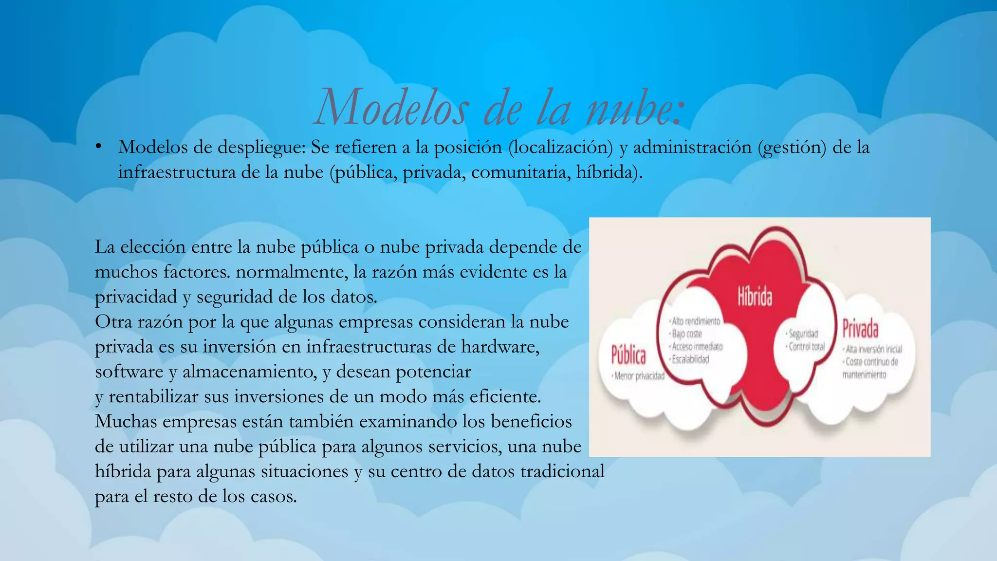 Modelos de la nube:
• Modelos de despliegue: Se refieren a la posición (localización) y administración (gestión) de la
infraestructura de la nube (pública, privada, comunitaria, híbrida).
La elección entre la nube pública o nube privada depende de
muchos factores. normalmente, la razón más evidente es la
privacidad y seguridad de los datos.
Otra razón por la que algunas empresas consideran la nube
privada es su inversión en infraestructuras de hardware,
software y almacenamiento, y desean potenciar
y rentabilizar sus inversiones de un modo más eficiente.
Muchas empresas están también examinando los beneficios
de utilizar una nube pública para algunos servicios, una nube
híbrida para algunas situaciones y su centro de datos tradicional
para el resto de los casos.
 