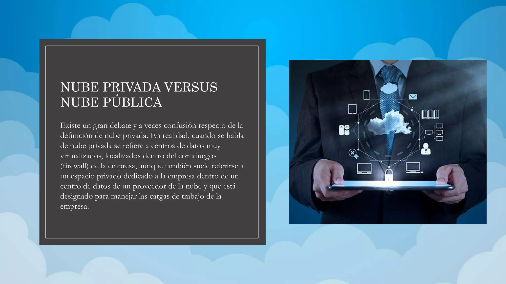 NUBE PRIVADA VERSUS
NUBE PÚBLICA
Existe un gran debate y a veces confusión respecto de la
definición de nube privada. En realidad, cuando se habla
de nube privada se refiere a centros de datos muy
virtualizados, localizados dentro del cortafuegos
(firewall) de la empresa, aunque también suele referirse a
un espacio privado dedicado a la empresa dentro de un
centro de datos de un proveedor de la nube y que está
designado para manejar las cargas de trabajo de la
empresa.
 