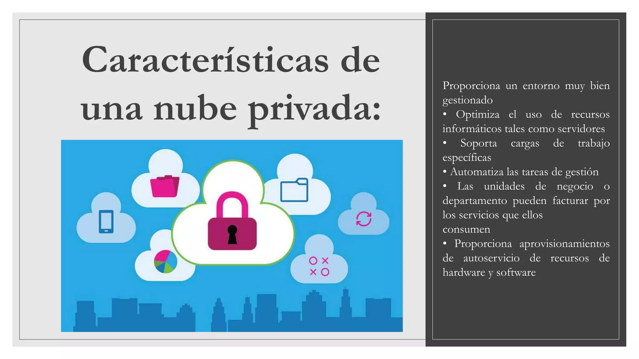 Características de
una nube privada:
Proporciona un entorno muy bien
gestionado
• Optimiza el uso de recursos
informáticos tales como servidores
• Soporta cargas de trabajo
específicas
• Automatiza las tareas de gestión
• Las unidades de negocio o
departamento pueden facturar por
los servicios que ellos
consumen
• Proporciona aprovisionamientos
de autoservicio de recursos de
hardware y software
 