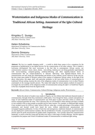 International Journal of Arts and Social Science www.ijassjournal.com
Volume 1 Issue 3, September-October 2018.
Kingsley C. Izuogu Page 18
Westernization and Indigenous Modes of Communication in
Traditional African Setting: Assessment of the Igbo Cultural
Heritage
Kingsley C. Izuogu
Department of Mass Communication
Abia State University, Uturu
Helen Echebima
Department of Linguistics & Communication Studies
Abia State University, Uturu
Dennis Omeonu
Department of Mass Communication
Abia State University, Uturu
Abstract: We live in a rapidly changing world … a world in which there seems to be a conspiracy by the
proponents of globalization to use digital devices for the westernization of all other cultures. This is indeed a
worrisome development! But more worrisome is the fact that in contemporary African society, our
communication systems ( music, dance, drama, story-telling, masking etc.) are being gradually superimposed
with movie-watching, computer-gaming, celebrity-following and other digitally-induced forms of
communication that are counter-productive to Africans. Obviously, such digitally-induced forms of
communication not only shape the understanding and dreams of the ordinary citizen wherever he/she may be;
but also create mass market of Western culture at the expense of indigenous African culture. In the light of the
above observation, this paper shall with particular prejudice to the non-verbal forms of communication in
traditional African setting, examine the roles of the indigenous modes of communication vis-à-vis their Western
counterparts in the message transfer process. The study shall adopt the textual analysis method of research to
investigate the survivability of the indigenous modes of communication among the Igbo’s in South/East Nigeria
in the face of palpable threat from the digital divide.
Keywords: African Culture, Communication, Cultural Heritage, Indigenous media, Westernization
I. Introduction
Before the advent of modern mass media in Nigeria, our fore-fathers had traditional channels/modes of
communication, through which they maintained a stable polity. Even though the forms, contents and patterns of
usage of such traditional modes of communication vary from place to place and from culture to culture; the
essence remained generally the same. This is because they are all intended to share feelings and ideas (verbally
or non-verbally) with as many people as possible and for many reasons. For example, in traditional Igbo setting,
if any incident occurs by 6.00.a.m. today, before 6.00 p.m. same day, a sizable percentage of the people of that
community and beyond would have heard the news without radio/television announcement nor
newspaper/magazine publication. In time of festivities and emergencies, traditional channels of communication
are also deployed to notify/summon residents. But the proliferation of media, occasioned by digital innovations
and the quest for profit maximization by global media conglomerates, have actually altered the communication
landscape, so much so that the young and old alike now enjoy a wide-range of media offerings. And this appears
to jeopardize the purpose and virtues of traditional modes of communication in traditional Igbo setting.
 