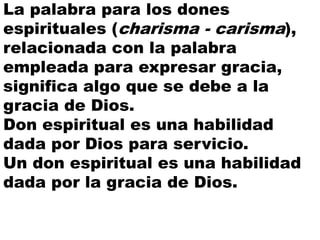 La palabra para los dones
espirituales (charisma - carisma),
relacionada con la palabra
empleada para expresar gracia,
significa algo que se debe a la
gracia de Dios.
Don espiritual es una habilidad
dada por Dios para servicio.
Un don espiritual es una habilidad
dada por la gracia de Dios.
 