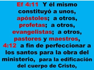 Ef 4:11 Y él mismo
constituyó a unos,
apóstoles; a otros,
profetas; a otros,
evangelistas; a otros,
pastores y maestros,
4:12 a fin de perfeccionar a
los santos para la obra del
ministerio, para la edificación
del cuerpo de Cristo,
 