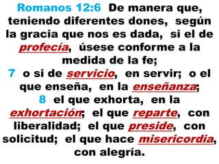 Romanos 12:6 De manera que,
teniendo diferentes dones, según
la gracia que nos es dada, si el de
profecía, úsese conforme a la
medida de la fe;
7 o si de servicio, en servir; o el
que enseña, en la enseñanza;
8 el que exhorta, en la
exhortación; el que reparte, con
liberalidad; el que preside, con
solicitud; el que hace misericordia,
con alegría.
 
