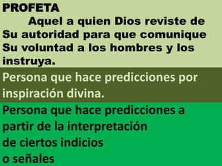 PROFETA
Aquel a quien Dios reviste de
Su autoridad para que comunique
Su voluntad a los hombres y los
instruya.
Persona que hace predicciones a
partir de la interpretación
de ciertos indicios
o señales
Persona que hace predicciones por
inspiración divina.
 