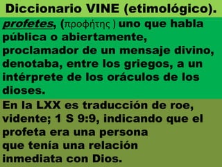 En la LXX es traducción de roe,
vidente; 1 S 9:9, indicando que el
profeta era una persona
que tenía una relación
inmediata con Dios.
profetes, (προφήτης ) uno que habla
pública o abiertamente,
proclamador de un mensaje divino,
denotaba, entre los griegos, a un
intérprete de los oráculos de los
dioses.
Diccionario VINE (etimológico).
 