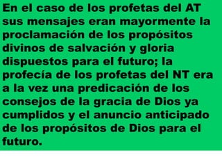 En el caso de los profetas del AT
sus mensajes eran mayormente la
proclamación de los propósitos
divinos de salvación y gloria
dispuestos para el futuro; la
profecía de los profetas del NT era
a la vez una predicación de los
consejos de la gracia de Dios ya
cumplidos y el anuncio anticipado
de los propósitos de Dios para el
futuro.
 