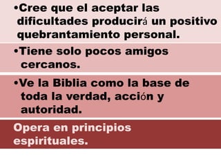 Opera en principios
espirituales.
•Cree que el aceptar las
dificultades producirá un positivo
quebrantamiento personal.
•Tiene solo pocos amigos
cercanos.
•Ve la Biblia como la base de
toda la verdad, acción y
autoridad.
 