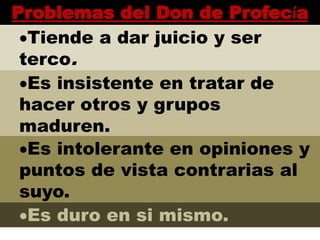 Problemas del Don de Profecía
Tiende a dar juicio y ser
terco.
Es insistente en tratar de
hacer otros y grupos
maduren.
Es intolerante en opiniones y
puntos de vista contrarias al
suyo.
Es duro en si mismo.
 