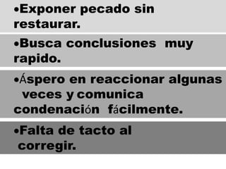 Exponer pecado sin
restaurar.
Busca conclusiones muy
rapido.
Áspero en reaccionar algunas
veces y comunica
condenación fácilmente.
Falta de tacto al
corregir.
 