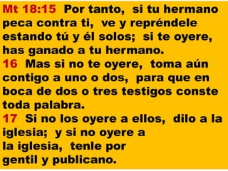 Mt 18:15 Por tanto, si tu hermano
peca contra ti, ve y repréndele
estando tú y él solos; si te oyere,
has ganado a tu hermano.
16 Mas si no te oyere, toma aún
contigo a uno o dos, para que en
boca de dos o tres testigos conste
toda palabra.
17 Si no los oyere a ellos, dilo a la
iglesia; y si no oyere a
la iglesia, tenle por
gentil y publicano.
 