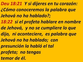 Deu 18:21 Y si dijeres en tu corazón:
¿Cómo conoceremos la palabra que
Jehová no ha hablado?;
18:22 si el profeta hablare en nombre
de Jehová, y no se cumpliere lo que
dijo, ni aconteciere, es palabra que
Jehová no ha hablado; con
presunción la habló el tal
profeta; no tengas
temor de él.
 