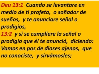 Deu 13:1 Cuando se levantare en
medio de ti profeta, o soñador de
sueños, y te anunciare señal o
prodigios,
13:2 y si se cumpliere la señal o
prodigio que él te anunció, diciendo:
Vamos en pos de dioses ajenos, que
no conociste, y sirvámosles;
 