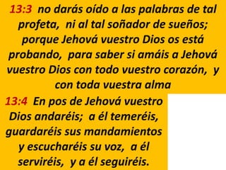 13:3 no darás oído a las palabras de tal
profeta, ni al tal soñador de sueños;
porque Jehová vuestro Dios os está
probando, para saber si amáis a Jehová
vuestro Dios con todo vuestro corazón, y
con toda vuestra alma
13:4 En pos de Jehová vuestro
Dios andaréis; a él temeréis,
guardaréis sus mandamientos
y escucharéis su voz, a él
serviréis, y a él seguiréis.
 