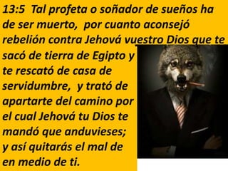 13:5 Tal profeta o soñador de sueños ha
de ser muerto, por cuanto aconsejó
rebelión contra Jehová vuestro Dios que te
sacó de tierra de Egipto y
te rescató de casa de
servidumbre, y trató de
apartarte del camino por
el cual Jehová tu Dios te
mandó que anduvieses;
y así quitarás el mal de
en medio de ti.
 