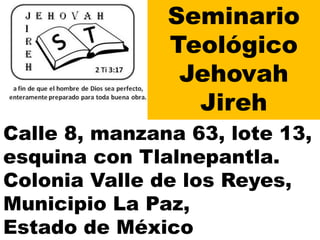 Seminario
Teológico
Jehovah
Jireh
Calle 8, manzana 63, lote 13,
esquina con Tlalnepantla.
Colonia Valle de los Reyes,
Municipio La Paz,
Estado de México
 