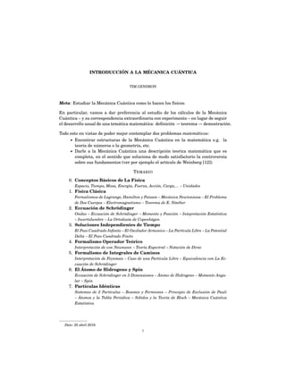 INTRODUCCIÓN A LA MÉCANICA CUÁNTICA
TIM GENDRON
Meta: Estudiar la Mecánica Cuántica como lo hacen los físicos.
En particular, vamos a dar preferencia al estudio de los cálculos de la Mecánica
Cuántica – y su correspondencia extraordinaria con experimento – en lugar de seguir
el desarrollo usual de una temática matemática: deﬁnición → teorema → demostración.
Todo esto en vistas de poder mejor contemplar dos problemas matemáticos:
• Encontrar estructuras de la Mecánica Cuántica en la matemática e.g. la
teoría de números o la geometría, etc.
• Darle a la Mecánica Cuántica una descripción teorica matemática que es
completa, en el sentido que soluciona de modo satisfactorio la controversia
sobre sus fundamentos (ver por ejemplo el artículo de Weinberg [12]).
TEMARIO
0. Conceptos Básicos de La Física
Espacio, Tiempo, Masa, Energía, Fuerza, Acción, Carga,... – Unidades
1. Física Clásica
Formalismos de Lagrange, Hamilton y Poisson – Mecánica Newtoniana – El Problema
de Dos Cuerpos – Electromagnetismo – Teorema de E. Nöether
2. Eccuación de Schrödinger
Ondas – Eccuación de Schrödinger – Momento y Posición – Intepretación Estatística
– Incertidumbre – La Ortodoxía de Copenhägen
3. Soluciones Independientes de Tiempo
El Pozo Cuadrado Inﬁnito – El Oscilador Armonico – La Partícula Libre – La Potential
Delta – El Pozo Cuadrado Finito
4. Formalismo Operador Teórico
Interpretación de von Neumann – Teoría Espectral – Notación de Dirac
5. Formalismo de Integrales de Caminos
Interpretación de Feynman – Caso de una Partícula Libre – Equivalencia con La Ec-
cuación de Schrödinger
6. El Átomo de Hidrogeno y Spin
Eccuación de Schrödinger en 3 Dimensiones – Átomo de Hidrogeno – Momento Angu-
lar – Spin
7. Partículas Idénticas
Sistemas de 2 Partículas – Bosones y Fermiones – Principio de Exclusión de Pauli
– Átomos y la Tabla Periódica – Sólidos y la Teoría de Bloch – Mecánica Cuántica
Estatística
Date: 25 abril 2019.
1
 