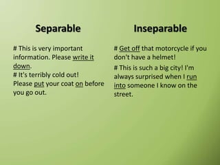 Separable
# This is very important
information. Please write it
down.
# It's terribly cold out!
Please put your coat on before
you go out.
Inseparable
# Get off that motorcycle if you
don't have a helmet!
# This is such a big city! I'm
always surprised when I run
into someone I know on the
street.
 