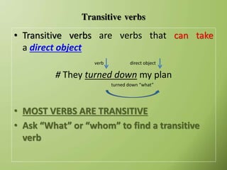 Transitive verbs
• Transitive verbs are verbs that can take
a direct object
verb direct object
# They turned down my plan
turned down “what”
• MOST VERBS ARE TRANSITIVE
• Ask “What” or “whom” to find a transitive
verb
 