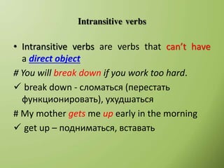 Intransitive verbs
• Intransitive verbs are verbs that can’t have
a direct object
# You will break down if you work too hard.
 break down - сломаться (перестать
функционировать), ухудшаться
# My mother gets me up early in the morning
 get up – подниматься, вставать
 