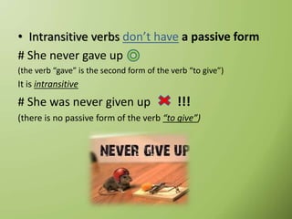 • Intransitive verbs don’t have a passive form
# She never gave up
(the verb “gave” is the second form of the verb “to give”)
It is intransitive
# She was never given up !!!
(there is no passive form of the verb “to give”)
 