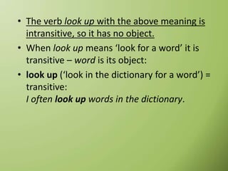 • The verb look up with the above meaning is
intransitive, so it has no object.
• When look up means ‘look for a word’ it is
transitive – word is its object:
• look up (‘look in the dictionary for a word’) =
transitive:
I often look up words in the dictionary.
 