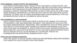 CNTS THERMAL CONDUCTIVITY AND EXPANSION
CNTS HAVE OUTSTANDING HEAT CONDUCTIVITY, ELECTRICAL CONDUCTIVITY, AND
MECHANICAL PROPERTIES. THEY ARE PROBABLY THE BEST ELECTRON FIELD-EMITTER
POSSIBLE. CNTS ARE MOLECULARLY PERFECT, IN THE SENSE THAT THEY ARE
GENERALLY FREE OF PROPERTY-DEGRADING FLAWS IN THE NANOTUBE STRUCTURE.
THEIR MATERIAL PROPERTIES CAN THUS REACH CLOSE TO THE VERY HIGH LEVELS
INTRINSIC TO THEM. DUE TO THESE EXTRAORDINARY CHARACTERISTICS, CNTS CAN
BE PROSPECTIVELY USED IN A NUMBER OF APPLICATIONS.
CNTS BIOMEDICAL APPLICATIONS
SINCE A GREAT PART OF THE HUMAN BODY IS MADE UP OF CARBON, IT IS USUALLY
CONSIDERED A VERY BIOCOMPATIBLE MATERIAL. THE GROWTH OF CELLS ON CNTS
HAS BEEN DEMONSTRATED; THEREFORE, THEY APPARENTLY HAVE NO TOXIC EFFECT.
THE ABILITY TO FUNCTIONALIZE (CHEMICALLY MODIFY) THE SIDEWALLS OF CNTS
ALSO GIVES RISE TO BIOMEDICAL APPLICATIONS INCLUDING NEURON GROWTH AND
REGENERATION, AND VASCULAR STENTS. IT HAS ALSO BEEN DEMONSTRATED THAT A
SINGLE STRAND OF DNA CAN BE BONDED TO A NANOTUBE, WHICH CAN
SUBSEQUENTLY BE EFFECTIVELY INSERTED INTO A CELL.
CNTS AIR AND WATER FILTRATION
WITH THE ABILTY TO BLOCK TINIEST PARTICLE AND DESTROING SMALLEST BATERIAL
CNTS MAKES ITS USE IN PURIFICATION INDUSTRIES.
 