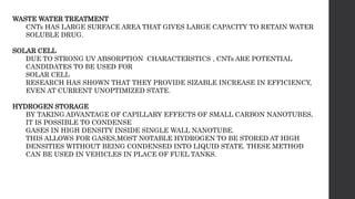 WASTE WATER TREATMENT
CNTs HAS LARGE SURFACE AREA THAT GIVES LARGE CAPACITY TO RETAIN WATER
SOLUBLE DRUG.
SOLAR CELL
DUE TO STRONG UV ABSORPTION CHARACTERSTICS , CNTs ARE POTENTIAL
CANDIDATES TO BE USED FOR
SOLAR CELL
RESEARCH HAS SHOWN THAT THEY PROVIDE SIZABLE INCREASE IN EFFICIENCY,
EVEN AT CURRENT UNOPTIMIZED STATE.
HYDROGEN STORAGE
BY TAKING ADVANTAGE OF CAPILLARY EFFECTS OF SMALL CARBON NANOTUBES,
IT IS POSSIBLE TO CONDENSE
GASES IN HIGH DENSITY INSIDE SINGLE WALL NANOTUBE.
THIS ALLOWS FOR GASES,MOST NOTABLE HYDROGEN TO BE STORED AT HIGH
DENSITIES WITHOUT BEING CONDENSED INTO LIQUID STATE. THESE METHOD
CAN BE USED IN VEHICLES IN PLACE OF FUEL TANKS.
 