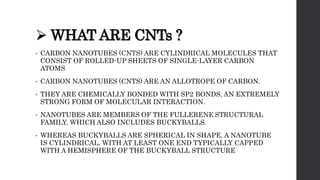  WHAT ARE CNTs ?
• CARBON NANOTUBES (CNTS) ARE CYLINDRICAL MOLECULES THAT
CONSIST OF ROLLED-UP SHEETS OF SINGLE-LAYER CARBON
ATOMS
• CARBON NANOTUBES (CNTS) ARE AN ALLOTROPE OF CARBON.
• THEY ARE CHEMICALLY BONDED WITH SP2 BONDS, AN EXTREMELY
STRONG FORM OF MOLECULAR INTERACTION.
• NANOTUBES ARE MEMBERS OF THE FULLERENE STRUCTURAL
FAMILY, WHICH ALSO INCLUDES BUCKYBALLS.
• WHEREAS BUCKYBALLS ARE SPHERICAL IN SHAPE, A NANOTUBE
IS CYLINDRICAL, WITH AT LEAST ONE END TYPICALLY CAPPED
WITH A HEMISPHERE OF THE BUCKYBALL STRUCTURE
 