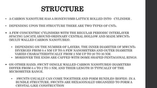 • A CARBON NANOTUBE HAS A HONEYCOMB LATTICE ROLLED INTO CYLINDER .
• DEPENDING UPON THE STRUCTURE THERE ARE TWO TYPES OF CNTs.
 A FEW CONCENTRIC CYLINDERS WITH THE REGULAR PERIODIC INTERLAYER
SPACING LOCATE AROUND ORDINARY CENTRAL HOLLOW AND MADE MWCNTs
(MULTI WALLED CARBON NANOTUBES).
• DEPENDING ON THE NUMBER OF LAYERS, THE INNER DIAMETER OF MWCNTs
DIVERGES FROM 0.4 NM UP TO A FEW NANOMETERS AND OUTER DIAMETER
VARIES CHARACTERISTICALLY FROM 2 NM UP TO 20 TO 30 NM.
• MOREOVER THE ENDS ARE CAPPED WITH DOME SHAPED PENTAGONAL RINGS.
 ON OTHER HAND, SWCNT (SINGLE WALLED CARBON NANOTUBES) DIAMETERS
DIFFER FROM 0.4 TO 2 TO 3 NM, AND THEIR LENGTH IS TYPICALLY OF THE
MICROMETER RANGE.
• SWCNTS USUALLY CAN COME TOGETHER AND FORM BUNDLES (ROPES). IN A
BUNDLE STRUCTURE, SWCNTS ARE HEXAGONALLY ORGANIZED TO FORM A
CRYSTAL-LIKE CONSTRUCTION
STRUCTURE
 