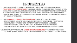 PROPERTIES
1. THEIR MECHANICAL TENSILE STRENGTH CAN BE 400 TIMES THAT OF STEEL .
THEY ARE VERY LIGHT-WEIGHT – THEIR DENSITY IS ONE SIXTH OF THAT OF STEEL
BECAUSE CARBON NANOTUBES HAVE THE SP2 BONDS BETWEEN THE INDIVIDUAL
CARBON ATOMS AND THERE TENDENCY TO FORM ROPE TOGETHER VIA VANDER
WAAL FORCE MAKES IT STRONGER AND LIGHT IN WEIGHT .EVEN STRONGER THAN
SP3 BOND OF DAIMOND.
2. CNTs THERMAL CONDUCTIVITY IS BETTER THAN THAT OF A DIAMOND
SINCE CARBON NANOTUBES HAVE SUCH A PERFET STRUCTURE , THEY AVOID
DEGRADATION OF STRENGTH THAT YOU GET WITH OTHER MATERIAL
THE STIFFNESS OF CARBON BOND HELPS TRANSMIT THIS VIBRATION
THROUGHTOUT THE NANOTUBE PROVIDING GOOD THERMAL CONDUCTIVITY.
3. CARBON NANOTUBES HAVE A VERY HIGH ASPECT RATIO OF GREATER THAN 1000.
IN OTHER WORDS, IN RELATION TO THEIR LENGTH, THEY ARE EXTREMELY THIN
 