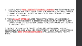 4. LIKE GRAPHITE, THEY ARE HIGHLY CHEMICALLY STABLE AND RESIST VIRTUALLY
ANY CHEMICAL IMPACT UNLESS THEY ARE SIMULTANEOUSLY EXPOSED TO HIGH
TEMPERATURES AND OXYGEN - A PROPERTY THAT MAKES THEM EXTREMELY
RESISTANT TO CORROSION.
5. THEIR HOLLOW INTERIOR CAN BE FILLED WITH VARIOUS NANOMATERIALS,
SEPARATING AND SHIELDING THEM FROM THE SURROUNDING ENVIRONMENT
- A PROPERTY THAT IS EXTREMELY USEFUL FORNANOMEDICINE APPLICATIONS
LIKE DRUG DELIVERY.
6. THE WAY OUTER WALL OF CARBON NANOTUBES ARE WRAPPED , MAKES IT
CONDUCTIVE. THE WALL ATOMS ARE STRUCTURED IN A WAY THAT MAKES IT ROOM
TEMPERATURE ZERO GAP SEMI CONDUCTIVE BY MAKING ELECTRONS FREE TO
MOVE.
 
