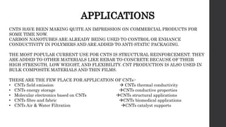 APPLICATIONS
CNTS HAVE BEEN MAKING QUITE AN IMPRESSION ON COMMERCIAL PRODUCTS FOR
SOME TIME NOW.
CARBON NANOTUBES ARE ALREADY BEING USED TO CONTROL OR ENHANCE
CONDUCTIVITY IN POLYMERS AND ARE ADDED TO ANTI-STATIC PACKAGING.
THE MOST POPULAR CURRENT USE FOR CNTS IS STRUCTURAL REINFORCEMENT. THEY
ARE ADDED TO OTHER MATERIALS LIKE REBAR TO CONCRETE BECAUSE OF THEIR
HIGH STRENGTH, LOW WEIGHT, AND FLEXIBILITY. CNT PRODUCTION IS ALSO USED IN
BULK COMPOSITE MATERIALS AND THIN FILMS.
THESE ARE THE FEW PLACE FOR APPLICATION OF CNTs:-
• CNTs field emission  CNTs thermal conductivity
• CNTs energy storage CNTs conductive properties
• Molecular electronics based on CNTs CNTs structural applications
• CNTs fibre and fabric CNTs biomedical applications
• CNTs Air & Water Filtration CNTs catalyst supports
 